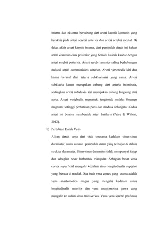 interna dan eksterna bercabang dari arteri karotis komunis yang
berakhir pada arteri serebri anterior dan arteri serebri medial. Di
dekat akhir arteri karotis interna, dari pembuluh darah ini keluar
arteri communicans posterior yang bersatu kearah kaudal dengan
arteri serebri posterior. Arteri serebri anterior saling berhubungan
melalui arteri communicans anterior. Arteri vertebralis kiri dan
kanan berasal dari arteria subklaviasisi yang sama. Arteri
subklavia kanan merupakan cabang dari arteria inominata,
sedangkan arteri subklavia kiri merupakan cabang langsung dari
aorta. Arteri vertebralis memasuki tengkorak melalui foramen
magnum, setinggi perbatasan pons dan medula oblongata. Kedua
arteri ini bersatu membentuk arteri basilaris (Price & Wilson,
2012).
b) Peredaran Darah Vena
Aliran darah vena dari otak terutama kedalam sinus-sinus
duramater, suatu saluran pembuluh darah yang terdapat di dalam
struktur duramater. Sinus-sinus duramater tidak mempunyai katup
dan sebagian besar berbentuk triangular. Sebagian besar vena
cortex superficial mengalir kedalam sinus longitudinalis superior
yang berada di medial. Dua buah vena cortex yang utama adalah
vena anastomotica magna yang mengalir kedalam sinus
longitudinalis superior dan vena anastomotica parva yang
mengalir ke dalam sinus transversus. Vena-vena serebri profunda
 