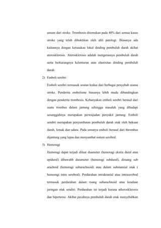 umum dari stroke. Trombosis ditemukan pada 40% dari semua kasus
stroke yang telah dibuktikan oleh ahli patologi. Biasanya ada
kaitannya dengan kerusakan lokal dinding pembuluh darah akibat
aterosklerosis. Aterosklerosis adalah mengerasnya pembuluh darah
serta berkurangnya kelenturan atau elastisitas dinding pembuluh
darah
2) Emboli serebri
Emboli serebri termasuk urutan kedua dari berbagai penyebab utama
stroke. Penderita embolisme biasanya lebih muda dibandingkan
dengan penderita trombosis. Kebanyakan emboli serebri berasal dari
suatu trombus dalam jantung sehingga masalah yang dihadapi
sesungguhnya merupakan perwujudan penyakit jantung. Emboli
serebri merupakan penyumbatan pembuluh darah otak oleh bekuan
darah, lemak dan udara. Pada umunya emboli berasal dari thrombus
dijantung yang lepas dan menyumbat sistem serebral.
3) Hemoragi
Hemoragi dapat terjadi diluar duameter (hemoragi ekstra dural atau
epidural) dibawahb durameter (hemoragi subdural), diruang sub
arachoid (hemoragi subarachnoid) atau dalam substansial otak (
hemoragi intra serebral). Perdarahan intrakranial atau intraserebral
termasuk perdarahan dalam ruang subarachnoid atau keadaan
jaringan otak sendiri. Perdarahan ini terjadi karena atherosklerosis
dan hipertensi. Akibat pecahnya pembuluh darah orak menyebabkan
 