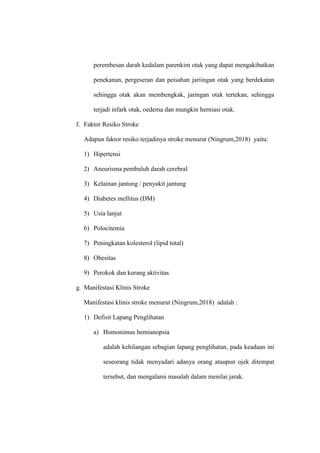perembesan darah kedalam parenkim otak yang dapat mengakibatkan
penekanan, pergeseran dan peisahan jariingan otak yang berdekatan
sehingga otak akan membengkak, jaringan otak tertekan, sehingga
terjadi infark otak, oedema dan mungkin herniasi otak.
f. Faktor Resiko Stroke
Adapun faktor resiko terjadinya stroke menurut (Ningrum,2018) yaitu:
1) Hipertensi
2) Aneurisma pembuluh darah cerebral
3) Kelainan jantung / penyakit jantung
4) Diabetes mellitus (DM)
5) Usia lanjut
6) Polocitemia
7) Peningkatan kolesterol (lipid total)
8) Obesitas
9) Perokok dan kurang aktivitas
g. Manifestasi Klinis Stroke
Manifestasi klinis stroke menurut (Ningrum,2018) adalah :
1) Defisit Lapang Penglihatan
a) Homonimus hemianopsia
adalah kehilangan sebagian lapang penglihatan, pada keadaan ini
seseorang tidak menyadari adanya orang ataupun ojek ditempat
tersebut, dan mengalami masalah dalam menilai jarak.
 