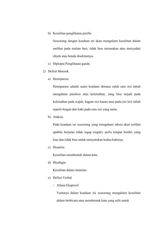 b) Kesulitan penglihatan perifer
Seseorang dengan keadaan ini akan mengalami kesulitan dalam
melihat pada malam hari, tidak bisa merasakan atau menyadari
obyek atau benda disekitarnya.
c) Diplopia Penglihatan ganda
2) Defisit Motorik
a) Hemiparese
Hemiparase adalah suatu keadaan dimana salah satu sisi tubuh
mengalami paralisis atau kelemahan, yang bisa terjadi pada
kelemahan pada wajah, bagian sisi kanan atau pada sisi kiri tubuh
seperti lengan dan kaki pada satu sisi yang sama.
b) Ataksia
Pada keadaan ini seseorang yang mengalami atksia akan terlihat
apabila berjalan tidak tegap (tegak), perlu tempat berdiri yang
luas dan tidak bisa untuk menyatukan kedua kakinya.
c) Disartria
Kesulitan membentuk dalam kata
d) Disafagia
Kesulitan dalam menelan
e) Defisit Verbal
- Afasia Ekspresif
Yaitunya dalam keadaan ini seseorang mengalami kesulitan
dalam berbicara atau membentuk kata yang sulit untuk
 