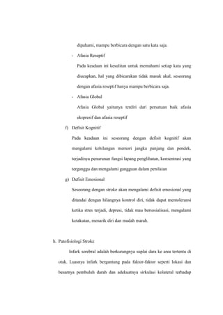dipahami, mampu berbicara dengan satu kata saja.
- Afasia Reseptif
Pada keadaan ini kesulitan untuk memahami setiap kata yang
diucapkan, hal yang dibicarakan tidak masuk akal, seseorang
dengan afasia reseptif hanya mampu berbicara saja.
- Afasia Global
Afasia Global yaitunya terdiri dari persatuan baik afasia
ekspresif dan afasia reseptif
f) Defisit Kognitif
Pada keadaan ini seseorang dengan defisit kognitif akan
mengalami kehilangan memori jangka panjang dan pendek,
terjadinya penurunan fungsi lapang penglihatan, konsentrasi yang
terganggu dan mengalami gangguan dalam penilaian
g) Defisit Emosional
Seseorang dengan stroke akan mengalami defisit emosional yang
ditandai dengan hilangnya kontrol diri, tidak dapat mentoleransi
ketika stres terjadi, depresi, tidak mau bersosialisasi, mengalami
ketakutan, menarik diri dan mudah marah.
h. Patofisiologi Stroke
Infark serebral adalah berkurangnya suplai dara ke area tertentu di
otak. Luasnya infark bergantung pada faktor-faktor seperti lokasi dan
besarnya pembuluh darah dan adekuatnya sirkulasi kolateral terhadap
 