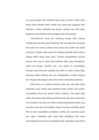 area yang disuplai oleh pembuluh darah yang tersumbat. Suplai darah
keotak dapat berubah (makin lambat atau cepat) pada gangguan lokal
(thrombus, emboli, perdarahan dan spasme vaskuler) atau oleh karena
gangguan umum (hipoksia karena gangguan paru dan jantung).
Atherosklerosis sering dan cenderung sebagai faktor penting
terhadap otak, thrombus dapat berasal dari flak arterosklerotik, atau darah
beku pada area stenosis, dimana aliran darah akan lambat atau terjadi
turbulensi. Trombus dapat pecah dari dinding pembuluh darah terbawa
sebagai emboli dalam aliran darah. Trombus mengakibatkan eskemia
jaringan otak yang di suplai oleh pembuluh darah yang bersangkutan,
edema dan kongesi disekitar area. Area edema ini menyebabkan
disfungsi yang lebih besar daripada area infark itu sendiri. Edema dapat
berkurang dalam beberapa jam atau kadangkadang sesudah beberapa
hari. Dengan berkurangnya edema klien mulai menunjukkan perbaikan.
Oleh karena itu, trombosis biasanya tidak fatal, jika tidak terjadi
perdarahan masif. Oklusi pada pembuluh darah serebral oleh embolis
menyebabkan edema dan nekrosis diikuti trombosis. Jika terjadi sepik
infeksi dan meluas pada dinding pembuluh darah maka akan terjadi abses
atau ensefalitis, atau jika sisa infeksi berada pada pembuluh darah yang
tersumbat maka akan menyebabkan dilatasi aneurisma pembuluh darah.
Hal ini akan menyebabkan perdarahan cerebral, jika aneurisma pecah
atau ruptur. Perdarahan pada otang lebih disebabkan oleh ruptur
arteriosklerotik dan hipertensi pembuluh darah. Perdarahan intraserebral
 