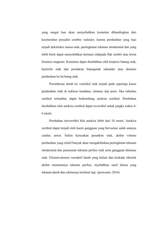 yang sangat luas akan menyebabkan kematian dibandingkan dari
keseluruhan penyakit cerebro vaskuler, karena perdarahan yang luas
terjadi dekstruksi massa otak, peningkatan tekanan intrakranial dan yang
lebih berat dapat menyebabkan herniasi otakpada flak serebri atau lewat
foramen magnum. Kematian dapat disebabkan oleh kmpresi batang otak,
hemisfer otak dan peredaran batangotak sekunder atau ekstensi
perdarahan ke ba btang otak.
Perembesan darah ke ventrikel otak terjadi pada sepertiga kasus
perdarahan otak di nukleus kuadatus, talamus dan pons. Jika sirkulasi
serebral terlambat, dapat berkembang anoksia cerebral. Perubahan
disebabkan oleh anoksia cerebral dapat reversibel untuk jangka waktu 4-
6 menit.
Perubahan irreversibel bila anoksia lebih dari 10 menit. Anoksia
serebral dapat terjadi oleh karen gangguan yang bervariasi salah satunya
cardiac arrest. Selain kerusakan parenkim otak, akibat volume
perdarahan yang relatif banyak akan mengakibatkan peningkatan tekanan
intrakranial dan penurunan tekanan perfusi otak serta gangguan drainase
otak. Elemen-elemen vasoaktif darah yang keluar dan kaskade iskemik
akibat menurunnya tekanan perfusi, myebabkan saraf diarea yang
tekanan darah dan sekitarnya tertekan lagi. (purwanto, 2016)
 