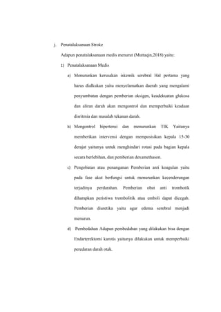 j. Penatalaksanaan Stroke
Adapun penatalaksanaan medis menurut (Muttaqin,2018) yaitu:
1) Penatalaksanaan Medis
a) Menurunkan kerusakan iskemik serebral Hal pertama yang
harus dialkukan yaitu menyelamatkan daerah yang mengalami
penyumbatan dengan pemberian oksigen, keadekuatan glukosa
dan aliran darah akan mengontrol dan memperbaiki keadaan
disritmia dan masalah tekanan darah.
b) Mengontrol hipertensi dan menurunkan TIK Yaitunya
memberikan intervensi dengan memposisikan kepala 15-30
derajat yaitunya untuk menghindari rotasi pada bagian kepala
secara berlebihan, dan pemberian dexamethason.
c) Pengobatan atau penanganan Pemberian anti koagulan yaitu
pada fase akut berfungsi untuk menurunkan kecenderungan
terjadinya perdarahan. Pemberian obat anti trombotik
diharapkan peristiwa trombolitik atau emboli dapat dicegah.
Pemberian diuretika yaitu agar edema serebral menjadi
menurun.
d) Pembedahan Adapun pembedahan yang dilakukan bisa dengan
Endarterektomi karotis yaitunya dilakukan untuk memperbaiki
peredaran darah otak.
 