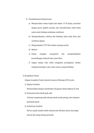 2) Penatalaksanaan Keperawatan
a) Memposisikan antara kepala dan badan 15-30 derjat, posisikan
dengan posisi apabila muntah, jika hemodinamika stabil boleh
untuk mulai brtahap melakukan mobilisasi.
b) Mempertahankan vebtilasi dan bebaskan jalan nafas klien dari
sumbatan apapun
c) Mengusahakan TTV klien dalam rentang normal
d) Bedrest
e) Sebisa mungkin mengontrol dan mempertahankan
keseimbangan elektrolit dan cairan klien
f) Jangan sampai suhu tubuh mengalami peningkatan, hindari
terjadiya konstipasi, dan cairan saction yang berlebihan.
k.Komplikasi Stroke
Adapun kompilasi Stroke Iskemik menurut (Mutaqin,2018) yaitu :
1) Hipoksi Serebral
Diminimalkan dengan memberikan oksigenasi darah adekuat di otak
2) Penurunan aliran darah pada otak
Yaitunya tergantung pada tekanan darah curah jantung, dan integritas
pembuluh darah.
3) Embolisme Serebral
Hal ini terjadi setelah infrak miokard atau fibrilasi atrium atau dapat
berasal dari katup jantung prostetik
 