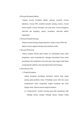 d.Riwayat Kesehatan Dahulu
Adapun riwayat kesehatan dahulu yaitunya memiliki riwayat
hipertensi, riwayat DM, memiliki penyakit jantung, anemia, riwayat
trauma kepala, riwayat kotrasepsi oral yang lama, riwayat penggunan
obat-obat anti koagulasi, aspirin, vasodilator, obat-obat adiktif,
kegemukan.
e. Riwayat Penyakit Keluarga
Adanya riwayat keluarga dengan hipertensi, adanya riwayat DM, dan
adanya riwayat anggota keluarga yang menderita stroke.
f. Riwayat Psikososial
Adanya keadaan dimana pada kondisi ini memerlukan biaya untuk
pengobatan secara komprehensif, sehingga memerlukan biaya untuk
pemeriksaan dan pengobatan serta perawatan yang sangat mahal dapat
mempengaruhi stabilitas emosi dan pikiran klien dan keluarga.
g.Pemeriksaan Fisik
1) Tingkat Kesadaran
tingkat kesadaran merupakan parameter untama yang sangat
penting pada penderita stroke. Perludikaji secara teliti dan secara
komprehensif untuk mengetahui tingkat kesadaran dari klien
dengan stroke. Macam-macam tingkat kesadaran:
a) Composmentis : kondisi sesorang yang sadar sepenuhnya, baik
terhadap dirinya maupun terhadap dirinya maupun terhap
 