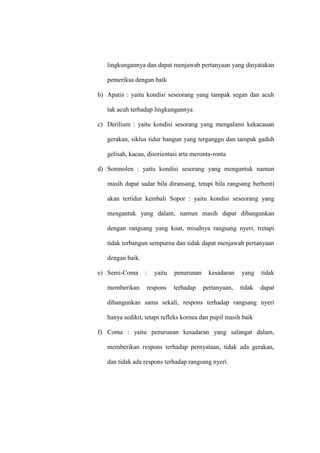 lingkungannya dan dapat menjawab pertanyaan yang dinyatakan
pemeriksa dengan baik
b) Apatis : yaitu kondisi seseorang yang tampak segan dan acuh
tak acuh terhadap lingkungannya
c) Derilium : yaitu kondisi sesorang yang mengalami kekacauan
gerakan, siklus tidur bangun yang terganggu dan tampak gaduh
gelisah, kacau, disorientasi srta meronta-ronta
d) Somnolen : yaitu kondisi sesorang yang mengantuk namun
masih dapat sadar bila diransang, tetapi bila rangsang berhenti
akan tertidur kembali Sopor : yaitu kondisi seseorang yang
mengantuk yang dalam, namun masih dapat dibangunkan
dengan rangsang yang kuat, misalnya rangsang nyeri, tretapi
tidak terbangun sempurna dan tidak dapat menjawab pertanyaan
dengan baik.
e) Semi-Coma : yaitu penurunan kesadaran yang tidak
memberikan respons terhadap pertanyaan, tidak dapat
dibangunkan sama sekali, respons terhadap rangsang nyeri
hanya sedikit, tetapi refleks kornea dan pupil masih baik
f) Coma : yaitu penurunan kesadaran yang salangat dalam,
memberikan respons terhadap pernyataan, tidak ada gerakan,
dan tidak ada respons terhadap rangsang nyeri.
 