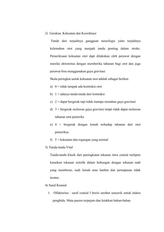 2) Gerakan, Kekuatan dan Koordinasi
Tanda dari terjadinya gangguan neurologis yaitu terjadinya
kelemahan otot yang menjadi tanda penting dalam stroke.
Pemeriksaan kekuatan otot dapt dilakukan oleh perawat dengan
menilai ektremitas dengan memberika tahanan bagi otot dan juga
perawat bisa menggunakan gaya gravitasi
Skala peringkat untuk kekuatan otot adalah sebagai berikut:
a) 0 = tidak tampak ada kontraksi otot
b) 1 = adanya tanda-tanda dari kontraksi
c) 2 = dapat bergerak tapi tidak mampu menahan gaya gravitasi
d) 3 = bergerak melawan gaya gravitasi tetapi tidak dapat melawan
tahanan otot pemeriks
e) 4 = bergerak dengan lemah terhadap tahanan dari otot
pemeriksa
f) 5 = kekuatan dan regangan yang normal
3) Tanda-tanda Vital
Tanda-tanda klasik dari peningkatan tekanan intra cranial meliputi
kenaikan tekanan sistolik dalam hubungan dengan tekanan nadi
yang membesar, nadi lemah atau lambat dan pernapasan tidak
teratur.
4) Saraf Kranial
I. Olfaktorius : saraf cranial I berisi serabut sensorik untuk indera
penghidu. Mata pasien terpejam dan letakkan bahan-bahan
 