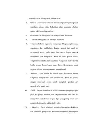 aromatic dekat hidung untuk diidentifikasi.
II. Optikus : Akuitas visual kasar dinilai dengan menyuruh pasien
membaca tulisan cetak. Kebutuhan akan kacamata sebelum
pasien sakit harus diperhatikan.
III. Okulomotoris : Menggerakkan sebagian besar otot mata
IV. Troklear : Menggerakkan beberapa otot mata
V. Trigeminal : Saraf trigeminal mempunyai 3 bagian: optalmikus,
maksilaris, dan madibularis. Bagian sensori dari saraf ini
mengontrol sensori pada wajah dan kornea. Bagian motorik
mengontrol otot mengunyah. Saraf ini secara parsial dinilai
dengan menilai reflak kornea; jika itu baik pasien akan berkedip
ketika kornea diusap kapas secara halus. Kemampuan untuk
mengunyah dan mengatup rahang harus diamati.
VI. Abdusen : Saraf cranial ini dinilai secara bersamaan karena
ketiganya mempersarafi otot ekstraokular. Saraf ini dinilai
dengan menyuruh pasien untuk mengikuti gerakan jari
pemeriksa ke segala arah.
VII. Fasial : Bagian sensori saraf ini berkenaan dengan pengecapan
pada dua pertiga anterior lidah. Bagian motorik dari saraf ini
mengontrol otot ekspresi wajah. Tipe yang paling umum dari
paralisis fasial perifer adalah bell’s palsi.
VIII. . Akustikus : Saraf ini dibagi menjdi cabang-cabang koklearis
dan vestibular, yang secara berurutan mengontrol pendengaran
 