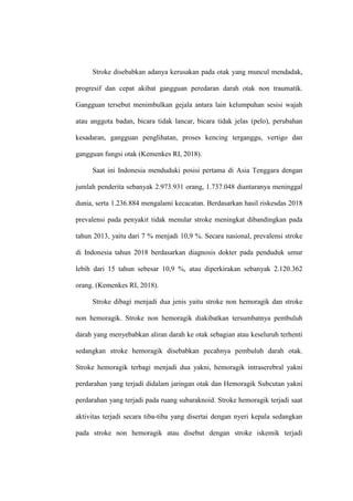 Stroke disebabkan adanya kerusakan pada otak yang muncul mendadak,
progresif dan cepat akibat gangguan peredaran darah otak non traumatik.
Gangguan tersebut menimbulkan gejala antara lain kelumpuhan sesisi wajah
atau anggota badan, bicara tidak lancar, bicara tidak jelas (pelo), perubahan
kesadaran, gangguan penglihatan, proses kencing terganggu, vertigo dan
gangguan fungsi otak (Kemenkes RI, 2018).
Saat ini Indonesia menduduki posisi pertama di Asia Tenggara dengan
jumlah penderita sebanyak 2.973.931 orang, 1.737.048 diantaranya meninggal
dunia, serta 1.236.884 mengalami kecacatan. Berdasarkan hasil riskesdas 2018
prevalensi pada penyakit tidak menular stroke meningkat dibandingkan pada
tahun 2013, yaitu dari 7 % menjadi 10,9 %. Secara nasional, prevalensi stroke
di Indonesia tahun 2018 berdasarkan diagnosis dokter pada penduduk umur
lebih dari 15 tahun sebesar 10,9 %, atau diperkirakan sebanyak 2.120.362
orang. (Kemenkes RI, 2018).
Stroke dibagi menjadi dua jenis yaitu stroke non hemoragik dan stroke
non hemoragik. Stroke non hemoragik diakibatkan tersumbatnya pembuluh
darah yang menyebabkan aliran darah ke otak sebagian atau keseluruh terhenti
sedangkan stroke hemoragik disebabkan pecahnya pembuluh darah otak.
Stroke hemoragik terbagi menjadi dua yakni, hemoragik intraserebral yakni
perdarahan yang terjadi didalam jaringan otak dan Hemoragik Subcutan yakni
perdarahan yang terjadi pada ruang subaraknoid. Stroke hemoragik terjadi saat
aktivitas terjadi secara tiba-tiba yang disertai dengan nyeri kepala sedangkan
pada stroke non hemoragik atau disebut dengan stroke iskemik terjadi
 