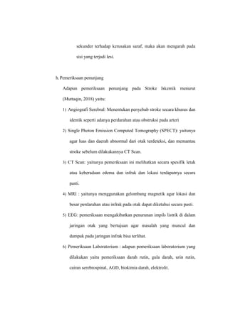 sekunder terhadap kerusakan saraf, maka akan mengarah pada
sisi yang terjadi lesi.
h.Pemeriksaan penunjang
Adapun pemeriksaan penunjang pada Stroke Iskemik menurut
(Muttaqin, 2018) yaitu:
1) Angiografi Serebral: Menentukan penyebab stroke secara khusus dan
identik seperti adanya perdarahan atau obstruksi pada arteri
2) Single Photon Emission Computed Tomography (SPECT): yaitunya
agar luas dan daerah abnormal dari otak terdeteksi, dan memantau
stroke sebelum dilakukannya CT Scan.
3) CT Scan: yaitunya pemeriksaan ini melihatkan secara spesifik letak
atau keberadaan edema dan infrak dan lokasi terdapatnya secara
pasti.
4) MRI : yaitunya menggunakan gelombang magnetik agar lokasi dan
besar perdarahan atau infrak pada otak dapat diketahui secara pasti.
5) EEG: pemeriksaan mengakibatkan penurunan impils listrik di dalam
jaringan otak yang bertujuan agar masalah yang muncul dan
dampak pada jaringan infrak bisa terlihat.
6) Pemeriksaan Laboratorium : adapun pemeriksaan laboratorium yang
dilakukan yaitu pemeriksaan darah rutin, gula darah, urin rutin,
cairan serebrospinal, AGD, biokimia darah, elektrolit.
 