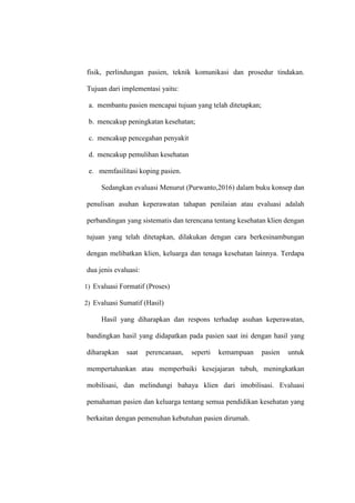 fisik, perlindungan pasien, teknik komunikasi dan prosedur tindakan.
Tujuan dari implementasi yaitu:
a. membantu pasien mencapai tujuan yang telah ditetapkan;
b. mencakup peningkatan kesehatan;
c. mencakup pencegahan penyakit
d. mencakup pemulihan kesehatan
e. memfasilitasi koping pasien.
Sedangkan evaluasi Menurut (Purwanto,2016) dalam buku konsep dan
penulisan asuhan keperawatan tahapan penilaian atau evaluasi adalah
perbandingan yang sistematis dan terencana tentang kesehatan klien dengan
tujuan yang telah ditetapkan, dilakukan dengan cara berkesinambungan
dengan melibatkan klien, keluarga dan tenaga kesehatan lainnya. Terdapa
dua jenis evaluasi:
1) Evaluasi Formatif (Proses)
2) Evaluasi Sumatif (Hasil)
Hasil yang diharapkan dan respons terhadap asuhan keperawatan,
bandingkan hasil yang didapatkan pada pasien saat ini dengan hasil yang
diharapkan saat perencanaan, seperti kemampuan pasien untuk
mempertahankan atau memperbaiki kesejajaran tubuh, meningkatkan
mobilisasi, dan melindungi bahaya klien dari imobilisasi. Evaluasi
pemahaman pasien dan keluarga tentang semua pendidikan kesehatan yang
berkaitan dengan pemenuhan kebutuhan pasien dirumah.
 