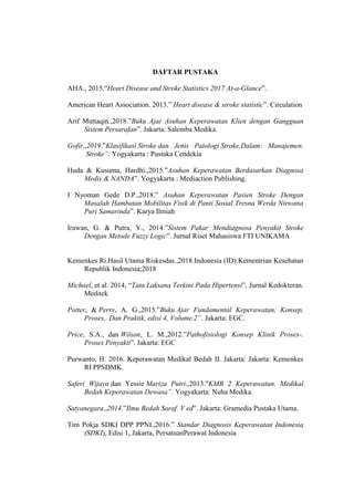 DAFTAR PUSTAKA
AHA., 2015.“Heart Disease and Stroke Statistics 2017 At-a-Glance”.
American Heart Association. 2013.” Heart disease & stroke statistic”. Circulation
Arif Muttaqin.,2018.”Buku Ajar Asuhan Keperawatan Klien dengan Gangguan
Sistem Persarafan”. Jakarta: Salemba Medika.
Gofir.,2019.”Klasifikasi Stroke dan Jenis Patologi Stroke,Dalam: Manajemen.
Stroke”. Yogyakarta : Pustaka Cendekia
Huda & Kusuma, Hardhi.,2015.”Asuhan Keperawatan Berdasarkan Diagnosa
Medis & NANDA”. Yogyakarta : Mediaction Publishing.
I Nyoman Gede D.P.,2018.” Asuhan Keperawatan Pasien Stroke Dengan
Masalah Hambatan Mobilitas Fisik di Panti Sosial Tresna Werda Nirwana
Puri Samarinda”. Karya Ilmiah
Irawan, G. & Putra, Y., 2014.”Sistem Pakar Mendiagnosa Penyakit Stroke
Dengan Metode Fuzzy Logic”. Jurnal Riset Mahasiswa FTI UNIKAMA
Kemenkes Ri.Hasil Utama Riskesdas.,2018.Indonesia (ID):Kementrian Kesehatan
Republik Indonesia;2018
Michael, et al. 2014, “Tata Laksana Terkini Pada Hipertensi”, Jurnal Kedokteran.
Meditek
Potter, & Perry, A. G.,2015.”Buku Ajar Fundamental Keperawatan, Konsep,
Proses,. Dan Praktik, edisi 4, Volume.2”. Jakarta: EGC.
Price, S.A., dan Wilson, L. M.,2012.”Pathofisiologi Konsep Klinik Proses-.
Proses Penyakit”. Jakarta: EGC
Purwanto, H. 2016. Keperawatan Medikal Bedah II. Jakarta: Jakarta: Kemenkes
RI PPSDMK.
Saferi Wijaya dan Yessie Mariza Putri.,2013.”KMB 2 Keperawatan. Medikal
Bedah Keperawatan Dewasa”. Yogyakarta: Nuha Medika.
Satyanegara.,2014.”Ilmu Bedah Saraf. V ed”. Jakarta: Gramedia Pustaka Utama.
Tim Pokja SDKI DPP PPNI.,2016.” Standar Diagnosis Keperawatan Indonesia
(SDKI), Edisi 1, Jakarta, PersatuanPerawat Indonesia
 