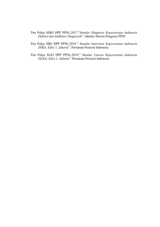 Tim Pokja SDKI DPP PPNI.,2017.”Standar Diagnosis Keperawatan Indonesia
Definisi dan Indikator Diagnostik”. Jakarta: Dewan Pengurus PPNI
Tim Pokja SIKI DPP PPNI.,2018.” Standar Intervensi Keperawatan Indonesia
(SIKI), Edisi 1, Jakarta”. Persatuan Perawat Indonesia
Tim Pokja SLKI DPP PPNI.,2018.” Standar Luaran Keperawatan Indonesia
(SLKI), Edisi 1, Jakarta”. Persatuan Perawat Indonesia
 