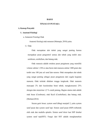 BAB II
TINJAUAN PUSTAKA
A. Konsep Penyakit
1. Anatomi Fisiologi
a. Antanomi Fisiologi Otak
Anatomi fisiologi otak menurut (Muttaqin, 2018) yaitu:
1) Otak
Otak merupakan alat tubuh yang sangat penting karena
merupakan pusat pengontrol semua alat tubuh yang terdiri atas:
serebrum, cerebellum, dan batang otak.
Otak manusia adalah struktur pusat pengaturan yang memiliki
volume sekitar 1.350 cc atau berat otak manusia sekitar 1400 gram dan
terdiri atas 100 juta sel saraf dan neuron. Otak merupakan alat tubuh
yang sangat penting sebagai pusat pengaturan dari segala kegiatan
manusia. Otak terletak didalam rongga tengkorak. Otak manusia
mencapai 2% dari keseluruhan berat tubuh, mengkonsumsi 25%
oksigen dan menerima 1,5 % curah jantung. Bagian utama otak adalah
otak besar (Cerebrum), otak Kecil (Cerebellum), dan batang otak.
(Michael,2014)
Secara garis besar, system saraf dibagi menjadi 2, yaitu system
saraf pusat dan system saraf tepi. Sistem saraf pusat (SSP) terbentuk
oleh otak dan medulla spinalis. Sistem saraf disisi luar SSP disebut
system saraf tepi(SST). Fungsi dari SST adalah menghantarkan
 