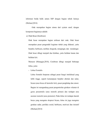 informasi bolak balik antara SSP dengan bagian tubuh lainnya
(Michael,2014)
Otak merupakan bagian utama dari system saraf, dengan
komponen bagiannya adalah:
a) Otak Besar (Serebrum)
Otak besar merupakan bagian terbesar dari otak. Otak besar
merupakan pusat pengendali kegiatan tubuh yang didasari, yaitu
berpikir, berbicara, melihat, bergerak, mengingat, dan mendengar.
Otak besar dibagi menjadi dua belahan, yaitu belahan kanan dan
belahan kiri.
Menurut (Mutaqqin,2018), Cerebrum dibagi menjadi beberapa
lobus, yaitu:
- Lobus Frontalis
Lobus frontalis berperan sebagai pusat fungsi intelektual yang
lebih tinggi, seperti kemampuan berpikir abstrak dan nalar,
bicara (area broca di hemisfer kiri), pusat penghidup dan emosi.
Bagian ini mengandung pusat pengontrolan gerakan volunter di
gyrus presentralis (area motorik primer) dan terdapat area
asosiasi motorik (area premotor). Pada lobus ini terdapat daerah
broca yang mengatur ekspresi bicara, lobus ini juga mengatur
gerakan sadar, perilaku sosial, berbicara, motivasi dan inisiatif
(Michael,2014)
 