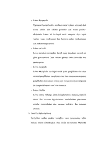 - Lobus Temporalis
Mencakup bagian korteks serebrum yang berjalan kebawah dari
fisura laterali dan sebelah posterior dari fisura parieto-
oksipitalis. Lobus ini berfungsi untuk mengatur daya ingat
verbal, visual, pendengaran dan berperan dalam pembentukan
dan perkembangan emosi.
- Lobus parietalis
Lobus parietalis merupakan daerah pusat kesadaran sensorik di
girus post sentralis (area sensorik primer) untuk rasa raba dan
pendengaran.
- Lobus oksipitalis
Lobus Oksipitalis berfungsi untuk pusat penglihatan dan area
asosiasi penglihatan, menginterpretasi dan memproses rangsang
penglihatan dari nervus optikus dan mengasosiasikan rangsang
ini dengan informasi saraf lain &memori.
- Lobus Limbik
Lobus limbic berfungsi untuk mengatur emosi manusia, memori
emosi dan bersama hypothalamus menimbulkan perubahan
melalui pengendalian atas susunan endokrin dan susunan
otonom.
b) Otak Kecil (Serebellum)
Serebellum adalah struktur kompleks yang mengandung lebih
banyak neuron dibandingkan otak secara keseluruhan. Memiliki
 