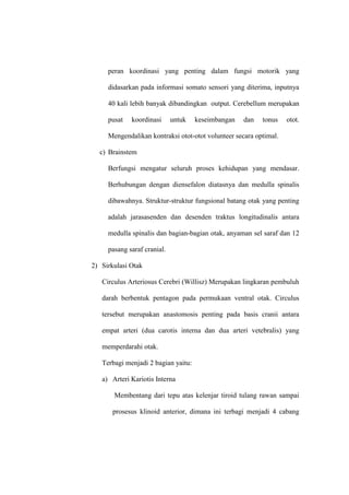 peran koordinasi yang penting dalam fungsi motorik yang
didasarkan pada informasi somato sensori yang diterima, inputnya
40 kali lebih banyak dibandingkan output. Cerebellum merupakan
pusat koordinasi untuk keseimbangan dan tonus otot.
Mengendalikan kontraksi otot-otot volunteer secara optimal.
c) Brainstem
Berfungsi mengatur seluruh proses kehidupan yang mendasar.
Berhubungan dengan diensefalon diatasnya dan medulla spinalis
dibawahnya. Struktur-struktur fungsional batang otak yang penting
adalah jarasasenden dan desenden traktus longitudinalis antara
medulla spinalis dan bagian-bagian otak, anyaman sel saraf dan 12
pasang saraf cranial.
2) Sirkulasi Otak
Circulus Arteriosus Cerebri (Willisz) Merupakan lingkaran pembuluh
darah berbentuk pentagon pada permukaan ventral otak. Circulus
tersebut merupakan anastomosis penting pada basis cranii antara
empat arteri (dua carotis interna dan dua arteri vetebralis) yang
memperdarahi otak.
Terbagi menjadi 2 bagian yaitu:
a) Arteri Kariotis Interna
Membentang dari tepu atas kelenjar tiroid tulang rawan sampai
prosesus klinoid anterior, dimana ini terbagi menjadi 4 cabang
 