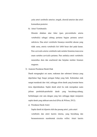 yaitu arteri serebralis anterior, tengah, choroid anterior dan arteri
komunikan posterior.
b) Arteri Vertebratalis
Dimulai didalam akar leher (pars prevertebralis arteria
vertebralis) sebagai cabang pertama bagian pertama asrteri
subclavia. Dua arteri vertebralis biasanya memiliki ukuran yang
tidak sama, arteria vertebralis kiri lebih besar dari pada kanan.
Pars cervicalis arteria vertebralis naik melalui foramina transversa
enam sertebra cervicalis pertama. Pars antlatica atreti vertebralis
menembus dura dan arachinoid dan berjalan melalui foramen
magnum.
3) Anatomi Peredaran Darah Otak
Darah mengangkut zat asam, makanan dan substansi lainnya yang
diperlukan bagi fungsi jaringan hidup yang baik. Kebutuhan otak
sangat mendesak dan vital, sehingga aliran darah yang konstan harus
terus dipertahankan. Suplai darah arteri ke otak merupakan suatu
jalinan pembuluh-pembuluh darah yang bercabang-cabang,
berhubungan erat satu dengan yang lain sehingga dapat menjamin
suplai darah yang adekuat untu ksel (Price & Wilson, 2012).
a) Peredaran Darah Arteri
Suplai darah ini dijamin oleh dua pasang arteri, yaitu arteri
vertebralis dan arteri karotis interna, yang bercabang dan
beranastosmosis membentuk circulus willisi. Arteri karotis
 