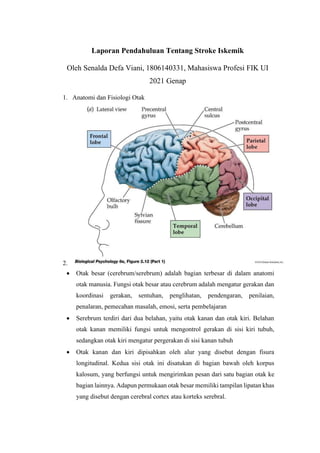 Laporan Pendahuluan Tentang Stroke Iskemik
Oleh Senalda Defa Viani, 1806140331, Mahasiswa Profesi FIK UI
2021 Genap
1. Anatomi dan Fisiologi Otak
2.
• Otak besar (cerebrum/serebrum) adalah bagian terbesar di dalam anatomi
otak manusia. Fungsi otak besar atau cerebrum adalah mengatur gerakan dan
koordinasi gerakan, sentuhan, penglihatan, pendengaran, penilaian,
penalaran, pemecahan masalah, emosi, serta pembelajaran
• Serebrum terdiri dari dua belahan, yaitu otak kanan dan otak kiri. Belahan
otak kanan memiliki fungsi untuk mengontrol gerakan di sisi kiri tubuh,
sedangkan otak kiri mengatur pergerakan di sisi kanan tubuh
• Otak kanan dan kiri dipisahkan oleh alur yang disebut dengan fisura
longitudinal. Kedua sisi otak ini disatukan di bagian bawah oleh korpus
kalosum, yang berfungsi untuk mengirimkan pesan dari satu bagian otak ke
bagian lainnya. Adapun permukaan otak besar memiliki tampilan lipatan khas
yang disebut dengan cerebral cortex atau korteks serebral.
 