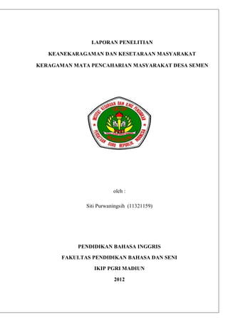 LAPORAN PENELITIAN 
KEANEKARAGAMAN DAN KESETARAAN MASYARAKAT 
KERAGAMAN MATA PENCAHARIAN MASYARAKAT DESA SEMEN 
oleh : 
Siti Purwaningsih (11321159) 
PENDIDIKAN BAHASA INGGRIS 
FAKULTAS PENDIDIKAN BAHASA DAN SENI 
IKIP PGRI MADIUN 
2012 
 