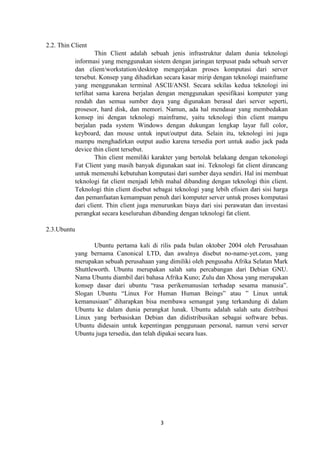3
2.2. Thin Client
Thin Client adalah sebuah jenis infrastruktur dalam dunia teknologi
informasi yang menggunakan sistem dengan jaringan terpusat pada sebuah server
dan client/workstation/desktop mengerjakan proses komputasi dari server
tersebut. Konsep yang dihadirkan secara kasar mirip dengan teknologi mainframe
yang menggunakan terminal ASCII/ANSI. Secara sekilas kedua teknologi ini
terlihat sama karena berjalan dengan menggunakan spesifikasi komputer yang
rendah dan semua sumber daya yang digunakan berasal dari server seperti,
prosesor, hard disk, dan memori. Namun, ada hal mendasar yang membedakan
konsep ini dengan teknologi mainframe, yaitu teknologi thin client mampu
berjalan pada system Windows dengan dukungan lengkap layar full color,
keyboard, dan mouse untuk input/output data. Selain itu, teknologi ini juga
mampu menghadirkan output audio karena tersedia port untuk audio jack pada
device thin client tersebut.
Thin client memiliki karakter yang bertolak belakang dengan tekonologi
Fat Client yang masih banyak digunakan saat ini. Teknologi fat client dirancang
untuk memenuhi kebutuhan komputasi dari sumber daya sendiri. Hal ini membuat
teknologi fat client menjadi lebih mahal dibanding dengan teknologi thin client.
Teknologi thin client disebut sebagai teknologi yang lebih efisien dari sisi harga
dan pemanfaatan kemampuan penuh dari komputer server untuk proses komputasi
dari client. Thin client juga menurunkan biaya dari sisi perawatan dan investasi
perangkat secara keseluruhan dibanding dengan teknologi fat client.
2.3.Ubuntu
Ubuntu pertama kali di rilis pada bulan oktober 2004 oleh Perusahaan
yang bernama Canonical LTD, dan awalnya disebut no-name-yet.com, yang
merupakan sebuah perusahaan yang dimiliki oleh pengusaha Afrika Selatan Mark
Shuttleworth. Ubuntu merupakan salah satu percabangan dari Debian GNU.
Nama Ubuntu diambil dari bahasa Afrika Kuno; Zulu dan Xhosa yang merupakan
konsep dasar dari ubuntu “rasa perikemanusian terhadap sesama manusia”.
Slogan Ubuntu “Linux For Human Human Beings” atau ” Linux untuk
kemanusiaan” diharapkan bisa membawa semangat yang terkandung di dalam
Ubuntu ke dalam dunia perangkat lunak. Ubuntu adalah salah satu distribusi
Linux yang berbasiskan Debian dan didistribusikan sebagai software bebas.
Ubuntu didesain untuk kepentingan penggunaan personal, namun versi server
Ubuntu juga tersedia, dan telah dipakai secara luas.
 