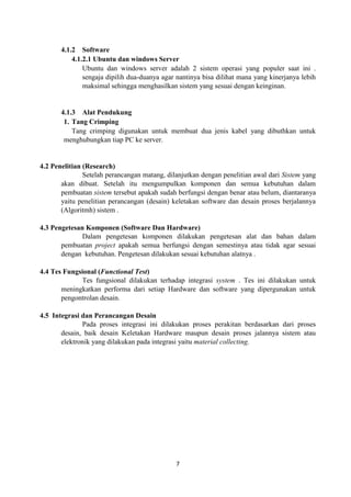 7
4.1.2 Software
4.1.2.1 Ubuntu dan windows Server
Ubuntu dan windows server adalah 2 sistem operasi yang populer saat ini .
sengaja dipilih dua-duanya agar nantinya bisa dilihat mana yang kinerjanya lebih
maksimal sehingga menghasilkan sistem yang sesuai dengan keinginan.
4.1.3 Alat Pendukung
1. Tang Crimping
Tang crimping digunakan untuk membuat dua jenis kabel yang dibuthkan untuk
menghubungkan tiap PC ke server.
4.2 Penelitian (Research)
Setelah perancangan matang, dilanjutkan dengan penelitian awal dari Sistem yang
akan dibuat. Setelah itu mengumpulkan komponen dan semua kebutuhan dalam
pembuatan sistem tersebut apakah sudah berfungsi dengan benar atau belum, diantaranya
yaitu penelitian perancangan (desain) keletakan software dan desain proses berjalannya
(Algoritmh) sistem .
4.3 Pengetesan Komponen (Software Dan Hardware)
Dalam pengetesan komponen dilakukan pengetesan alat dan bahan dalam
pembuatan project apakah semua berfungsi dengan semestinya atau tidak agar sesuai
dengan kebutuhan. Pengetesan dilakukan sesuai kebutuhan alatnya .
4.4 Tes Fungsional (Functional Test)
Tes fungsional dilakukan terhadap integrasi system . Tes ini dilakukan untuk
meningkatkan performa dari setiap Hardware dan software yang dipergunakan untuk
pengontrolan desain.
4.5 Integrasi dan Perancangan Desain
Pada proses integrasi ini dilakukan proses perakitan berdasarkan dari proses
desain, baik desain Keletakan Hardware maupun desain proses jalannya sistem atau
elektronik yang dilakukan pada integrasi yaitu material collecting.
 
