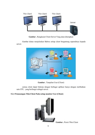 9
Gambar . Rangkaian Client Server Yang akan diterapkan
Gambar diatas menjelaskan Bahwa setiap client bergantung sepenuhnya kepada
server.
Gambar . Tampilan User (Client)
semua client dapat bekerja dengan berbagai aplikasi hanya dengan melibatkan
satu CPU . yang berfungsi sebagai server.
5.2.1 Pemasangan Thin Client Pada setiap monitor User (Client)
Gambar . Posisi Thin Client
 
