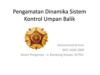 Pengamatan Dinamika Sistem
    Kontrol Umpan Balik



                           Muhammad Arman
                              MST-UGM 2009
  Dosen Pengampu : Ir. Bambang Sutopo, M.Phil.
 