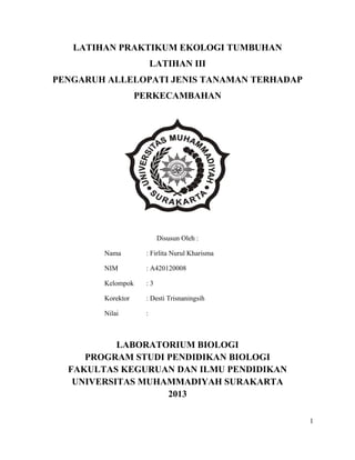 LATIHAN PRAKTIKUM EKOLOGI TUMBUHAN
LATIHAN III
PENGARUH ALLELOPATI JENIS TANAMAN TERHADAP
PERKECAMBAHAN

Disusun Oleh :
Nama

: Firlita Nurul Kharisma

NIM

: A420120008

Kelompok

:3

Korektor

: Desti Trisnaningsih

Nilai

:

LABORATORIUM BIOLOGI
PROGRAM STUDI PENDIDIKAN BIOLOGI
FAKULTAS KEGURUAN DAN ILMU PENDIDIKAN
UNIVERSITAS MUHAMMADIYAH SURAKARTA
2013
1

 