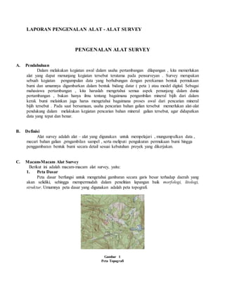 LAPORAN PENGENALAN ALAT - ALAT SURVEY
PENGENALAN ALAT SURVEY
A. Pendahuluan
Dalam melakukan kegiatan awal dalam usaha pertambangan dilapangan , kita memerlukan
alat yang dapat menunjang kegiatan tersebut terutama pada pensurveyan . Survey merupakan
sebuah kegiatan pengumpulan data yang berhubungan dengan perekaman bentuk permukaan
bumi dan umumnya digambarkan dalam bentuk bidang datar ( peta ) atau model digital. Sebagai
mahasiswa pertambangan , kita haruslah mengetahui semua aspek penunjang dalam dunia
pertambangan , bukan hanya ilmu tentang bagaimana pengambilan mineral bijih dari dalam
kerak bumi melainkan juga harus mengetahui bagaimana proses awal dari pencarian mineral
bijih tersebut . Pada saat bersamaan, usaha pencarian bahan galian tersebut memerlukan alat-alat
pendukung dalam melakukan kegiatan pencarian bahan mineral galian tersebut, agar didapatkan
data yang tepat dan benar.
B. Definisi
Alat survey adalah alat – alat yang digunakan untuk mempelajari , mungumpulkan data ,
mecari bahan galian ,prngambilan sampel , serta meliputi pengukuran permukaan bumi hingga
penggambaran bentuk bumi secara detail sesuai kebutuhan proyek yang dikerjakan.
C. Macam-Macam Alat Survey
Berikut ini adalah macam-macam alat survey, yaitu:
1. Peta Dasar
Peta dasar berfungsi untuk mengetahui gambaran secara garis besar terhadap daerah yang
akan selidiki, sehingga mempermudah dalam penelitian lapangan baik morfologi, litologi,
struktur. Umumnya peta dasar yang digunakan adalah peta topografi.
Gambar 1
Peta Topografi
 