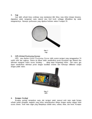 2. Lup
Lup ialah sebuah lensa cembung yang mempunyai titik fokus yang dekat dengan lensanya.
digunakan untuk mengamati suatu mineral atau fosil kecil, sehingga dibutuhkan lup untuk
mengamatinya. biasanya perbesaran yang dipakan berkisar antara 8 sampai 20.
Foto 1
Lup
3. GPS (Global Positioning System)
GPS atau disebut Global Positioning System ialah system navigasi yang menggunakan 24
satelit orbit luar angkasa. Sistem ini dibuat untuk memberikan posisi kecepatan tiga dimensi dan
informasi mengenai waktu secara berulang - ulang tanpa bergantung waktu , dan cuaca, gps
dapat memberikan informasi posisi dangan ketelitian tertentu dari beberapa millimeter sampai
dengan puluh meter.
Foto 2
GPS
4. Kompas Geologi
Kompas geologi merupakan suatu alat navigasi untuk mencari arah mata angin berupa
sebuah panah penunjuk magnetis yang bebas menyelaraskan dirinya dengan medan magnet bumi
secara akurat. Arah mata angin yang ditunjuknya adalah utara, selatan, timur, dan barat. Kompas
 
