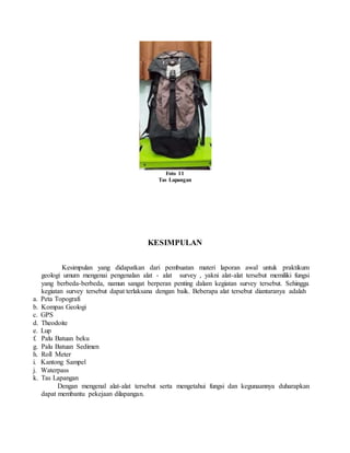 Foto 11
Tas Lapangan
KESIMPULAN
Kesimpulan yang didapatkan dari pembuatan materi laporan awal untuk praktikum
geologi umum mengenai pengenalan alat - alat survey , yakni alat-alat tersebut memiliki fungsi
yang berbeda-berbeda, namun sangat berperan penting dalam kegiatan survey tersebut. Sehingga
kegiatan survey tersebut dapat terlaksana dengan baik. Beberapa alat tersebut diantaranya adalah
a. Peta Topografi
b. Kompas Geologi
c. GPS
d. Theodoite
e. Lup
f. Palu Batuan beku
g. Palu Batuan Sedimen
h. Roll Meter
i. Kantong Sampel
j. Waterpass
k. Tas Lapangan
Dengan mengenal alat-alat tersebut serta mengetahui fungsi dan kegunaannya duharapkan
dapat membantu pekejaan dilapangan.
 