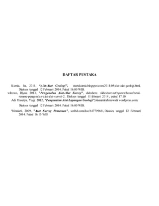 DAFTAR PUSTAKA
Kurnia, Ita, 2011, “Alat-Alat Geologi”, startakurnia.blogspot.com/2011/05/alat-alat-geologi.html,
Diakses tanggal 12 Februari 2014. Pukul 16.00 WIB.
wibowo, Riyan, 2013, ”Pengenalan Alat-Alat Survey”, slideshere. slideshare.net/ryanawibowo/betul-
resume-pengenalan-alat-alat-survei-2. Diakses tanggal 11 februari 2014 , pukul 17.10
Adi Prasetya, Yogi, 2012, “Pengenalan Alat Lapangan Geologi”,otisaumirahmawati.wordpress.com.
Diakses tanggal 12 Februari 2014. Pukul 16.00 WIB.
Winniarti, 2009, ”Alat Survey Pemetaan”, scribd.com/doc/64779966/, Diakses tanggal 12 Februari
2014. Pukul 16.15 WIB
 