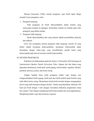 Menurut Kuswanto (1996), metode pengujian vigor benih dapat dibagi
menjadi 2 jenis pengujian, yaitu:
1. Pengujian langsung
Pada pengujian ini benih dikecambahkan dalam kondisi yang
menyerupai keadaan di lapangan. Kelemahan metode ini terletak pada suhu
pengujian yang dibuat standar.
2. Pengujian tidak langsung
Benih dikecambahkan dan yang diamati adalah pertumbuhan plumula
dan radikula.
Grow rate merupakan metode pengujian tidak langsung, metode ini yang
diukur adalah kecepatan perkecambahan. Kecepatan berkecambah dapat
dinyatakan dengan index-vigor yang merefleksikan jumlah benih yang
berkecambah pada interval satu hari setelah berkecambah.
III. METODE PRAKTIKUM
Praktikum ini dilaksanakan pada hari Selasa 12 Desember 2018 bertempat di
Laboratorium Fakultas Teknik Universitas Tidar. Adapun alat dan bahan yang
digunakan diantaranya, benih padi, benih jagung, benih kedelai, aquadest, alkohol,
petridish, plat kaca, pinset, dan kertas saring.
Adapun langkah kerja untuk pengujian indeks vigor dengan cara
mengecambahkan benih jagung, benih padi dan benih kedelai pada Petridis yang
telah diberi kertas saring. Menaruhnya benih-benih tersebut dengan menggunakan
pinset yang telah disemprot dengan alcohol. Benih yang diperlukan sebanyak 100
byah per benih dengan 3 kali ulangan. Kemudian dilakukan pengamatan setiap
hari selama 7 hari dengan menghitung benih berkecambah dan menyingkirkannya.
Menghitung indeks vigor dan koefesien vigornya.
 