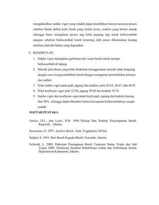 mengahasilkan indeks vigor yang rendah dapat disebabkan karena lamanya proses
imbibisi benih akibat kulit benih yang terlalu keras, embrio yang belum masak
sehingga harus mengalami proses ang lebih panjang lagi untuk berkecambah
ataupun sebelum berkecambah benih terserang oleh jamur dikarenakan kurang
sterilnya alat dan bahan yang digunakan.
V. KESIMPULAN
1. Indeks vigor merupakan gambaran dari suatu benih untuk mampu
berkecambah di lapang
2. Metode percobaan yang telah dilakukan menggunakan metode tidak langsung
dengan cara mengecambahkan benih dengan mengamati pertumbuhan plumue
dan radikel
3. Nilai indeks vigor pada padi, jagung dan kedelai yaitu 45.63, 44.67, dan 46.92
4. Nilai koefesien vigor padi 22.94, jagung 30.60 dan kedelai 30.76.
5. Indeks vigor dan koefesien vigor pada benih padi, jagung dan kedelai kurang
dari 50% sehingga dapat dikatahui bahwa kecepatan berkecambahnya sangat
rendah
DAFTAR PUSTAKA
Justice, O.L., dan Louis, N.B. 1990. Prinsip Dan Praktek Penyimpanan Benih.
Rajawali, Jakarta.
Kuswanto, H. 1997. Analisis Benih. Andi, Yogjakarta.140 hal.
Sadjad, S. 1993. Dari Benih Kepada Benih. Grasindo, Jakarta.
Schmidt, L. 2000. Pedoman Penanganan Benih Tanaman Hutan Tropis dan Sub
Tropis 2000. Direktorat Jenderal Rehabilitasi Lahan dan Perhutanan Sosial,
Departemen Kehutanan, Jakarta.
 