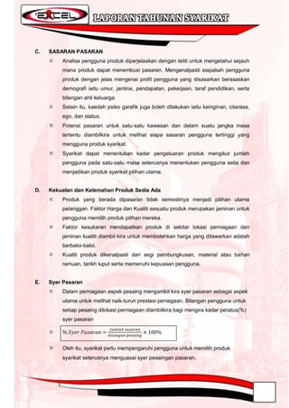 C.   SASARAN PASARAN
        Analisa pengguna produk diperjelaskan dengan teliti untuk mengetahui sejauh
         mana produk dapat menembusi pasaran. Mengenalpasti siapakah pengguna
         produk dengan jelas mengenai profil pengguna yang disasarkan berasaskan
         demografi iaitu umur, jantina, pendapatan, pekerjaan, taraf pendidikan, serta
         bilangan ahli keluarga.
        Selain itu, kaedah psiko garafik juga boleh dilakukan iaitu keinginan, citarasa,
         ego, dan status.
        Potensi pasaran untuk satu-satu kawasan dan dalam suatu jangka masa
         tertentu diambilkira untuk melihat siapa sasaran pengguna tertinggi yang
         mengguna produk syarikat.
        Syarikat dapat menentukan kadar pengeluaran produk mengikut jumlah
         pengguna pada satu-satu masa seterusnya menentukan pengguna setia dan
         menjadikan produk syarikat pilihan utama.


D.   Kekuatan dan Kelemahan Produk Sedia Ada
        Produk yang berada dipasaran tidak semestinya menjadi pilihan utama
         pelanggan. Faktor Harga dan Kualiti sesuatu produk merupakan jaminan untuk
         pengguna memilih produk pilihan mereka.
        Faktor kesukaran mendapatkan produk di sekitar lokasi perniagaan dan
         jaminan kualiti diambil kira untuk membolehkan harga yang ditawarkan adalah
         berbaloi-baloi.
        Kualiti produk dikenalpasti dari segi pembungkusan, material atau bahan
         ramuan, tarikh luput serta memenuhi kepuasan pengguna.


E.   Syer Pasaran
        Dalam perniagaan aspek pesaing mengambil kira syer pasaran sebagai aspek
         utama untuk melihat naik-turun prestasi peniagaan. Bilangan pengguna untuk
         setiap pesaing dilokasi perniagaan diambilkira bagi mengira kadar peratus(%)
         syer pasaran

     


        Oleh itu, syarikat perlu mempengaruhi pengguna untuk memilih produk
         syarikat seterusnya menguasai syer pesaingan pasaran.
 
