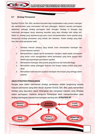 8.7    Strategi Pemasaran


Syarikat I‟ExCeL Sdn. Bhd. sentiasa berusaha bagi menghasilkan suatu produk, barangan
dan perkhidmatan yang memuaskan hati para pelanggan. Sebelum sesuatu perniagaan
dijalankan, pelbagai strategi perniagaan telah dirangka. Strategi ini dirangka bagi
melicinkan perniagaan tanpa sebarang kesulitan yang akan dihadapi oleh setiap ahli.
Selain itu, strategi yang diperkenal juga perlu untuk memperkenalkan nama syarikat yang
mempunyai strategi pemasaran yang terbaik dan berkesan. Antara strategi yang telah
iatur oleh pihak pemasaran ialah


      1.      Sentiasa mencari peluang yang terbaik untuk memasarkan barangan dan
              produk keluaran syarikat.
      2.      Memperbaharui segala teknik pemasaran mengikut aspek-aspek pemasaran
              yang terkini untuk menggantikan teknik pemasaran yang lama supaya lebih
              efektif bagi kepentingan pemasaran syarikat.
      3.      Memasarkan barangan atau produk yang bermutu dan berkualiti tinggi.
      4.      Memastikan setiap pelanggan berpuas hati dengan setiap produk yang telah
              dijual
      5.      Memastikan hasil keluaran syarikat mendapat nilai tempat yang tertinggi dalam
              pasaran.


ASAS STRATEGI PEMASARAN
Rangka asas dalam membentuk strategi pemasaran adalah bergantung kepada
tinjauan pemasaran yang telah dibuat. Syarikat I‟ExCeL Sdn. Bhd. perlu memastikan
strategi yang digunakan dapat melengkapi dan mengatasi masalah yang dihadapi
dalam perniagaan. Hasilnya pengurus Pemasaran telah memperkenalkan asas
strategi perniagaan kepada lima bahagian penting iaitu STRATEGI 5P


      PRODUCT                               STRATEGI                           PLACE
       (Produk)                            PEMASARAN                          (Lokasi)




            PRICE                             PEOPLE                        PROMOTION
           (Harga)                          (Pengguna)                       (Promosi)
 