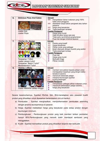 6.      Delicious Pizza And Cakes           Ciri-ciri
                                                   menyediakan bahan makanan yang 100%
                                                   halal untuk pengguna
                                                   disediakan tanpa bahan pengawet atau bahan
                                                   pewarna
                                                   harga yang berpatutan
                                                   Tiada pesaingan terdekat
        Jualan Kek                          Faedah Pengguna
        Jualan Pizza                               Harga yang murah
                                                   Halal dimakan tanpa was-was
                                                   Tidak perlu caj khidmat penghantaran
                                                   Puas hati dengan khidmat layanan
7.      I`ExCeL Ex_Design                   Ciri-ciri
                                                   Pereka yang kreatif
                                                   Harga berpatutan
                                                   Pilihan corak yang pelbagai
                                                   Boleh ditempah dengan kuantiti yang sedikit
                                                   Tiada pesaingan konsep
                                            Faedah Pengguna
                                                   Puas hati
                                                   Harga yang murah
        Tempahan T-Shirt                           Berkualiti tinggi
        Jualan rekaan t-shirt                      Pilihan menarik
        Tempahan “Batch T-shirt”
        Merekabentuk T-shirt
8.      I`ExCeL`s Menu                      Ciri-ciri
                                                   memberi kemudahan kepada pelajar untuk
                                                   mendapatkan keperluan yang diingini ketika
                                                   berada di asrama
                                                   memenuhi kehendak pelajar
                                                   menjana keuntungan syarikat
                                                   kurang pesaingan
                                            Faedah Pengguna
                                                   menyediakan pelbagai pilihan makanan untuk
                                                   memenuhi kehendakan pelajar asrama
        Jualan Makanan setiap minggu               harga yang berpatutan



Secara keseluruhannya, Syarikat I‟ExCeL Sdn. Bhd.menetapkan satu piawaian kualiti
produk yang dihasilkan untuk dipasarkan berlandaskan cirri-ciri berikut :
     a) Pembuatan : Syarikat menghasilkan, memperkemaskan pembuatan setanding
        dengan jenama seumpamanya di pasaran.
     b) Harga :Syarikat meletakkan harga yang berpatutan pada setiap produk dengan
        keuntungan minimum.
     c) Pembungkusan : Pembungkusan produk yang baik memberi tarikan pembelian
        hampir 95%.Pembungkusan yang menarik boleh mendapat sambutan yang
        menggalakan.
     d) Kualiti : Syarikat memastikan produk yang dihasilkan terjamin dan berkualiti.
 
