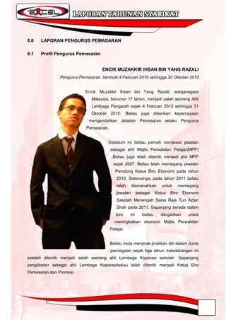 8.0   LAPORAN PENGURUS PEMASARAN

8.1   Profil Pengurus Pemasaran


                                   ENCIK MUZAKKIR IHSAN BIN YANG RAZALI
               Pengurus Pemasaran bermula 4 Februari 2010 sehingga 30 Oktober 2010


                           Encik Muzakkir Ihsan bin Yang Razali, warganegara
                              Malaysia, berumur 17 tahun, menjadi salah seorang Ahli
                              Lembaga Pengarah sejak 4 Februari 2010 sehingga 31
                              Oktober    2010.     Beliau    juga      diberikan   kepercayaan
                             mengendalikan Jabatan Pemasaran selaku Pengurus
                           Pemasaran.


                                        Sebelum ini beliau pernah menjawat jawatan
                                        sebagai ahli Majlis Perwakilan Pelajar(MPP)
                                         .Beliau juga telah dilantik menjadi ahli MPP
                                          sejak 2007. Beliau telah memegang jawatan
                                           Penolong Ketua Biro Ekonomi pada tahun
                                           2010. Seterusnya, pada tahun 2011 beliau
                                           telah      diamanahkan          untuk      memegang
                                           jawatan         sebagai     Ketua   Biro    Ekonomi
                                           Sekolah Menengah Sains Raja Tun Azlan
                                           Shah pada 2011. Sepanjang berada dalam
                                           biro      ini      beliau      ditugaskan      untuk
                                          meningkatkan ekonomi Majlis Perwakilan
                                        Pelajar.


                                        Beliau mula menjinak-jinakkan diri dalam dunia
                                        perniagaan sejak tiga tahun kebelakangan ini
setelah dilantik menjadi salah seorang ahli Lembaga Koperasi sekolah. Sepanjang
penglibatan sebagai ahli Lembaga Koperasibeliau telah dilantik menjadi Ketua Biro
Pemasaran dan Promosi.
 