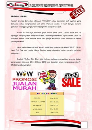 PROMOSI JUALAN

Kaedah promosi berbentuk “JUALAN PROMOSI” selalu diamalkan oleh syarikat yang
berhasrat untuk menghabiskan stok akhir. Promosi kaedah ini lebih banyak menarik
perhatian pelanggan yang suka membeli produk penghabisan stok.


       Jualan ini selalunya dilakukan pada musim akhir tahun. Dalam istilah lain, ia
dipanggil sebagai jualan penghabisan stok. Walaubagaimanapun, tujuan utama jualan ini
diadakan adalah untuk menarik minat para pelajar khususnya untuk membeli di premis
perniagaan kami.


       Harga yang ditawarkan juga rendah, istilah atau propaganda seperti “SALE”, “YES”-
Year End Sale dan Jualan Harga Runtuh sering digunakan untuk menarik perhatian
pelanggan.


       Syarikat I‟ExCeL Sdn. Bhd. tidak terlepas peluang mengadakan promosi jualan
penghabisan stok pada 23-24 Oktober 2010 yang diadakan untuk menghabiskan stok T-
Shirt dan produk yang lain.
 