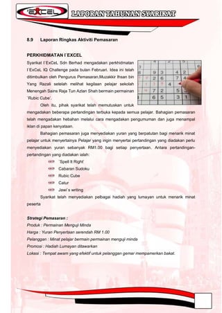 8.9    Laporan Ringkas Aktiviti Pemasaran


PERKHIDMATAN I`EXCEL
Syarikat I`ExCeL Sdn Berhad mengadakan perkhidmatan
I`ExCeL IQ Challenge pada bulan Februari. Idea ini telah
ditimbulkan oleh Pengurus Pemasaran,Muzakkir Ihsan bin
Yang Razali setelah melihat kegilaan pelajar sekolah
Menengah Sains Raja Tun Azlan Shah bermain permainan
`Rubic Cube‟.
       Oleh itu, pihak syarikat telah memutuskan untuk
mengadakan beberapa pertandingan terbuka kepada semua pelajar. Bahagian pemasaran
telah mengadakan hebahan melalui cara mengadakan pengumuman dan juga menampal
iklan di papan kenyataan.
       Bahagian pemasaran juga menyediakan yuran yang berpatutan bagi menarik minat
pelajar untuk menyertainya Pelajar yang ingin menyertai pertandingan yang diadakan perlu
menyediakan yuran sebanyak RM1.00 bagi setiap penyertaan. Antara pertandingan-
pertandingan yang diadakan ialah:
                 `Spell It Right‟
                 Cabaran Sudoku
                 Rubic Cube
                 Catur
                 Jawi`s writing
       Syarikat telah menyediakan pelbagai hadiah yang lumayan untuk menarik minat
peserta


Strategi Pemasaran :
Produk : Permainan Menguji Minda
Harga : Yuran Penyertaan serendah RM 1.00
Pelanggan : Minat pelajar bermain permainan menguji minda
Promosi : Hadiah Lumayan ditawarkan
Lokasi : Tempat awam yang efektif untuk pelanggan gemar mempamerkan bakat.
 