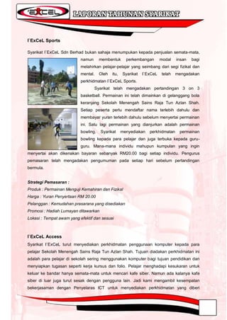 I`ExCeL Sports

Syarikat I`ExCeL Sdn Berhad bukan sahaja menumpukan kepada penjualan semata-mata,
                           namun      membentuk       perkembangan       modal   insan   bagi
                           melahirkan pelajar-pelajar yang seimbang dari segi fizikal dan
                           mental.    Oleh   itu,   Syarikat   I`ExCeL   telah   mengadakan
                           perkhidmatan I`ExCeL Sports.
                                   Syarikat telah mengadakan pertandingan 3 on 3
                           basketball. Permainan ini telah dimainkan di gelanggang bola
                           keranjang Sekolah Menengah Sains Raja Tun Azlan Shah.
                           Setiap peserta perlu mendaftar nama terlebih dahulu dan
                           membayar yuran terlebih dahulu sebelum menyertai permainan
                           ini. Satu lagi permainan yang dianjurkan adalah permainan
                           bowling.   Syarikat      menyediakan   perkhidmatan    permainan
                           bowling kepada para pelajar dan juga terbuka kepada guru-
                           guru. Mana-mana individu mahupun kumpulan yang ingin
menyertai akan dikenakan bayaran sebanyak RM20.00 bagi setiap individu. Pengurus
pemasaran telah mengadakan pengumuman pada setiap hari sebelum pertandingan
bermula.


Strategi Pemasaran :
Produk : Permainan Menguji Kemahiran dan Fizikal
Harga : Yuran Penyertaan RM 20.00
Pelanggan : Kemudahan prasarana yang disediakan
Promosi : Hadiah Lumayan ditawarkan
Lokasi : Tempat awam yang efektif dan sesuai



I`ExCeL Access
Syarikat I`ExCeL turut menyediakan perkhidmatan penggunaan komputer kepada para
pelajar Sekolah Menengah Sains Raja Tun Azlan Shah. Tujuan diadakan perkhidmatan ini
adalah para pelajar di sekolah sering menggunakan komputer bagi tujuan pendidikan dan
menyiapkan tugasan seperti kerja kursus dan folio. Pelajar menghadapi kesukaran untuk
keluar ke bandar hanya semata-mata untuk mencari kafe siber. Namun ada kalanya kafe
siber di luar juga turut sesak dengan pengguna lain. Jadi kami mengambil kesempatan
bekerjasaman dengan Penyelaras ICT untuk menyediakan perkhidmatan yang diberi
 