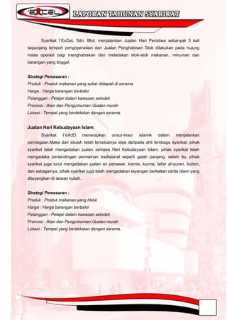Syarikat I`ExCeL Sdn. Bhd. menjalankan Jualan Hari Peristiwa sebanyak 5 kali
sepanjang tempoh pengoperasian dan Jualan Penghabisan Stok dilakukan pada hujung
masa operasi bagi menghabiskan dan melariskan stok-stok makanan, minuman dan
barangan yang tinggal.


Strategi Pemasaran :
Produk : Produk makanan yang sukar didapati di asrama
Harga : Harga barangan berbaloi
Pelanggan : Pelajar dalam kawasan sekolah
Promosi : Iklan dan Pengumuman /Jualan murah
Lokasi : Tempat yang berdekatan dengan asrama.


Jualan Hari Kebudayaan Islam
       Syarikat   I`eXcEl      menerapkan   unsur-insur   islamik   dalam    menjalankan
perniagaan.Maka dari situlah telah tercetusnya idea daripada ahli lembaga syarikat. pihak
syarikat telah mengadakan jualan semasa Hari Kebudayaan Islam. pihak syarikat telah
mengadaka pertandingan permainan tradisional seperti galah panjang. selain itu, pihak
syarikat juga turut mengadakan jualan air penawar, kismis, kurma, tafsir al-quran, button,
dan sebagainya. pihak syarikat juga telah mengadakan tayangan berkaitan cerita islam yang
ditayangkan di dewan kuliah.


Strategi Pemasaran :
Produk : Produk makanan yang Halal
Harga : Harga barangan berbaloi
Pelanggan : Pelajar dalam kawasan sekolah
Promosi : Iklan dan Pengumuman /Jualan murah
Lokasi : Tempat yang berdekatan dengan asrama.
 