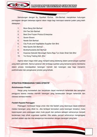 Sehubungan dengan itu, Syarikat I`ExCeL      Sdn.Berhad. menjalinkan hubungan
perniagaan dengan beberapa agensi rakan niaga bagi mencapai sasaran jualan yang telah
ditetapkan.

       1.     Boon Beng Sdn Berhad
       2.     Dirt-Tee Sdn Berhad
       3.     Best One Frozen Product Enterprise
       4.     Seven Eleven
       5.     Nestle Sdn Berhad
       6.     City Fruits and Vegetables Supplier Sdn Bhd
       7.     Nilai Sports Sdn Berhad
       8.     Brotherhoodarts.Sdn Berhad
       9.     Koperasi Sekolah Menengah Sains Raja Tun Azlan Shah Sdn Bhd
       10.    Yui Hong Trading Sdn. Bhd

       Agensi rakan niaga inilah yang menjadi tulang belakang dalam perancangan syarikat
yang lebih optimistik. Namun peranan ahli lembaga syarikat yang bersama-sama membantu
dalam proses mendapatkan barangan mentah dan barangan siap bagi menjamin
perkhidmatan dan pengeluaran produk yang terbaik.




STRATEGI PEMASARAN YANG EFEKTIF

Keistimewaan Produk
       Harga yang munasabah dan berpatutan dapat memenuhi kehendak dan keinginan
pengguna kerana mereka memilih barangan yang bersesuaian dengan kehendak dan
citarasa semasa mereka.


Faedah Kepada Pelanggan
       Pelanggan membayar harga untuk nilai nilai faedah yang dipercayai dapat dinikmati
melalui barangan yang dibeli itu. Jika terdapat kerosakan pada barangan tersebut, maka
kepercayaan para pelanggan akan mula goyah dan perkara sebegini seharusnya menjadi
keutamaan bagi pihak organisasi syarikat. Kita selaku penjual seharusnya menganggap
pembeli adalah raja dan kita sewajarnya menukarkan dengan barangan yang baru.
 