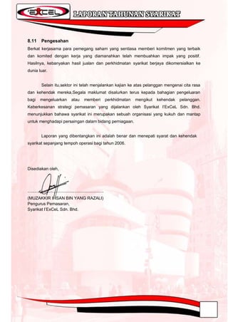 8.11       Pengesahan
Berkat kerjasama para pemegang saham yang sentiasa memberi komitmen yang terbaik
dan komited dengan kerja yang diamanahkan telah membuahkan impak yang positif.
Hasilnya, kebanyakan hasil jualan dan perkhidmatan syarikat berjaya dikomersialkan ke
dunia luar.


           Selain itu,sektor ini telah menjalankan kajian ke atas pelanggan mengenai cita rasa
dan kehendak mereka,Segala maklumat disalurkan terus kepada bahagian pengeluaran
bagi      mengeluarkan               atau       memberi             perkhidmatan   mengikut   kehendak   pelanggan.
Keberkesanan strategi pemasaran yang dijalankan oleh Syarikat I‟ExCeL Sdn. Bhd.
menunjukkan bahawa syarikat ini merupakan sebuah organisasi yang kukuh dan mantap
untuk menghadapi persaingan dalam bidang perniagaan.


           Laporan yang dibentangkan ini adalah benar dan menepati syarat dan kehendak
syarikat sepanjang tempoh operasi bagi tahun 2006.




Disediakan oleh,




.................................................................
(MUZAKKIR IHSAN BIN YANG RAZALI)
Pengurus Pemasaran,
Syarikat I‟ExCeL Sdn. Bhd.
 