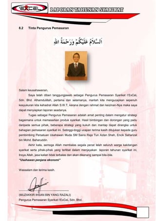 8.2    Tinta Pengurus Pemasaran




Salam keusahawanan,
       Saya telah diberi tanggungjawab sebagai Pengurus Pemasaran Syarikat I‟ExCeL
Sdn. Bhd. Alhamdulillah, pertama dan selamanya, marilah kita mengucapkan sepenuh
kesyukuran kita kehadrat Allah S.W.T, kerana dengan rahmat dan keizinan-Nya maka saya
dapat menyiapkan laporan seadanya.
       Tugas sebagai Pengurus Pemasaran adalah amat penting dalam mengatur strategi
bagaimana untuk memasarkan produk syarikat. Hasil bimbingan dan dorongan yang padu
daripada semua pihak, beberapa strategi yang kukuh dan mantap dapat dirangka untuk
bahagian pemasaran syarikat ini. Setinggi-tinggi ucapan terima kasih ditujukan kepada guru
pembimbing Persatuan Usahawan Muda SM Sains Raja Tun Azlan Shah, Encik Saharizal
bin Mohd. Baharuddin.
       Akhir kata, semoga Allah membalas segala penat lelah seluruh warga kakitangan
syarikat serta pihak-pihak yang terlibat dalam menjayakan laporan tahunan syarikat ini,
Insya Allah, jasa kalian tidak terbalas dan akan dikenang sampai bila-bila.
“Usahawan penjana ekonomi”


Wassalam dan terima kasih.




………………………………...................
(MUZAKKIR IHSAN BIN YANG RAZALI)
Pengurus Pemasaran Syarikat I‟ExCeL Sdn. Bhd.
 