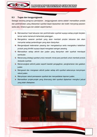 8.3    Tugas dan tanggungjawab
Sebagai seorang pengurus pemasaran , tanggungjawab utama adalah memastikan produk
dan perkhidmatan yang ditawarkan syarikat dapat dipasarkan dan boleh menyaingi pasaran
sedia ada. Antara tugas lain adalah seperti berikut :


       Memasarkan hasil keluaran dan perkhidmatan syarikat supaya setiap projek berjalan
       lancar serta memenuhi kehendak pelanggan .
       Mengetahui sasaran pembeli yang akan membeli produk keluaran dan akan
       menyertai setiap pertandingan yang akan dianjurkan
       Mengenalpasti kelemahan pesaing dan mengatasinya serta mengetahui kelebihan
       produk yang dimiliki supaya dapat mengatasi saingan pesaing.
       Memastikan setiap aktiviti dan jualan yang dianjurkan oleh syarikat mendapat
       sambutan.
       Merancang strategi syarikat untuk menarik minat para pembeli untuk membeli produk
       daripada syarikat.
       Merancangkan aktiviti jualan seperti kaedah pengagihan, penghantaran dan galakan
       jualan
       Mengawal dan mengesan aktiviti jualan setiap ahli syarikat seterusnya menyimpan
       rekod jualan.
       Menyimpan rekod pemasaran syarikat dan menyediakan laporan jualan.
       Memastikan projek-projek yang dirancang oleh syarikat dijalankan mengikut jadual
       yang telah ditetapkan.
 
