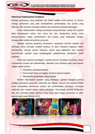 PRESTASI PEMASARAN SYARIKAT
Strategi pemasaran yang berkesan dan efektif adalah amat penting. Ini kerana
strategi pemasaran yang baik membolehkan perkhidmatan dan produk yang
diberikan oleh syarikat mendapat respons dan sambutan daripada pelanggan.
       Untuk melaksanakan strategi pemasaran yang berkesan, setiap ahli syarikat
telah bekerjasama antara satu sama lain dan membanting tulang untuk
mempromosikan setiap perkhidmatan dan produk yang ditawarkan dengan
menggunakan setiap kemudahan yang ada.
       Sebagai seorang pengurus pemasaran, kerjasama ahli-ahli syarikat dan
sokongan serta dorongan amatlah penting. Ini akan menjamin kejayaan dalam
memasarkan sesuatu produk mahupun aktiviti yang dijalankan oleh syarikat
kami.Ahli-ahli   syarikat   yang   menganggotai   jawatankuasa   pemasaran    terdiri
daripada:
       Pada awal operasi perniagaan, syarikat kurang mendapat sambutan dalam
memasarkan produk dan perkhidmatan. Masalah yang dihadapi pada awal operasi
adalah seperti berikut:
             Kelewatan mendapat bekalan
             Kesuntukan masa perniagaan (tempoh operasi singkat)
             Menghadapi persaingan yang berbagai
       Setelah dikenalpasti masalah yang dihadapai, syarikat mengatur semula
strategi pemasaran yang lebih sistematik dan efisyen. Seluruh ahli syarikat terlibat
sama memastikan pemasaran produk dan perkhidmatan pernigaan mendapat
sambutan dan menjadi pilihan utama pelanggan. Keuntungan syarikat bertambah
baik dan mencapai tahap optimum mulai bulan april hingga berterusan ke akhir
operasi pada bulan Oktober 2010.
 