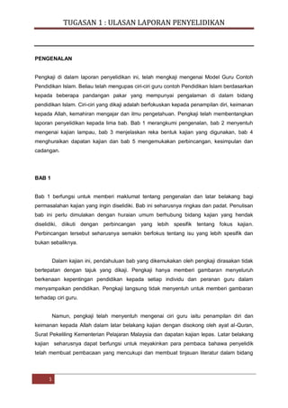 TUGASAN 1 : ULASAN LAPORAN PENYELIDIKAN

PENGENALAN

Pengkaji di dalam laporan penyelidikan ini, telah mengkaji mengenai Model Guru Contoh
Pendidikan Islam. Beliau telah mengupas ciri-ciri guru contoh Pendidikan Islam berdasarkan
kepada beberapa pandangan pakar yang mempunyai pengalaman di dalam bidang
pendidikan Islam. Ciri-ciri yang dikaji adalah berfokuskan kepada penampilan diri, keimanan
kepada Allah, kemahiran mengajar dan ilmu pengetahuan. Pengkaji telah membentangkan
laporan penyelidikan kepada lima bab. Bab 1 merangkumi pengenalan, bab 2 menyentuh
mengenai kajian lampau, bab 3 menjelaskan reka bentuk kajian yang digunakan, bab 4
menghuraikan dapatan kajian dan bab 5 mengemukakan perbincangan, kesimpulan dan
cadangan.

BAB 1

Bab 1 berfungsi untuk memberi maklumat tentang pengenalan dan latar belakang bagi
permasalahan kajian yang ingin diselidiki. Bab ini seharusnya ringkas dan padat. Penulisan
bab ini perlu dimulakan dengan huraian umum berhubung bidang kajian yang hendak
diselidiki, diikuti dengan perbincangan yang lebih spesifik tentang fokus kajian.
Perbincangan tersebut seharusnya semakin berfokus tentang isu yang lebih spesifik dan
bukan sebaliknya.

Dalam kajian ini, pendahuluan bab yang dikemukakan oleh pengkaji dirasakan tidak
bertepatan dengan tajuk yang dikaji. Pengkaji hanya memberi gambaran menyeluruh
berkenaan kepentingan pendidikan kepada setiap individu dan peranan guru dalam
menyampaikan pendidikan. Pengkaji langsung tidak menyentuh untuk memberi gambaran
terhadap ciri guru.

Namun, pengkaji telah menyentuh mengenai ciri guru iaitu penampilan diri dan
keimanan kepada Allah dalam latar belakang kajian dengan disokong oleh ayat al-Quran,
Surat Pekeliling Kementerian Pelajaran Malaysia dan dapatan kajian lepas. Latar belakang
kajian seharusnya dapat berfungsi untuk meyakinkan para pembaca bahawa penyelidik
telah membuat pembacaan yang mencukupi dan membuat tinjauan literatur dalam bidang

1

NORZAMZILA BINTI BABA PGU 130005 | NURULAZIDAH BINTI JAAFAR PGU 130006

 